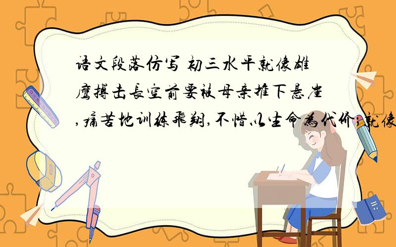 语文段落仿写 初三水平就像雄鹰搏击长空前要被母亲推下悬崖,痛苦地训练飞翔,不惜以生命为代价；就像溪水汇入大海前要经过曲折蜿蜒,让石头锋利的棱角折磨,甚至被太阳烤干.但这些考验