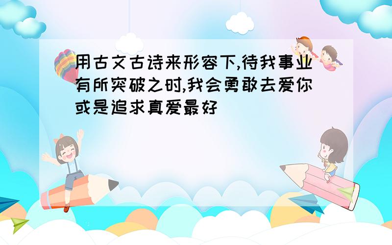 用古文古诗来形容下,待我事业有所突破之时,我会勇敢去爱你或是追求真爱最好