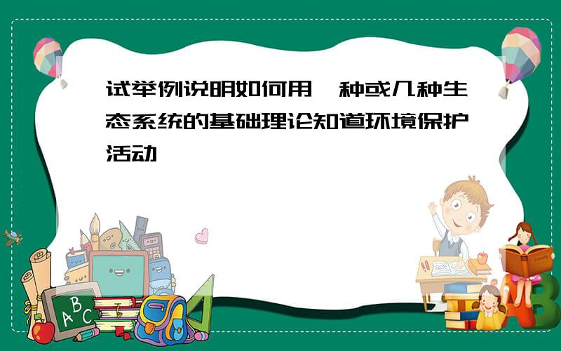 试举例说明如何用一种或几种生态系统的基础理论知道环境保护活动