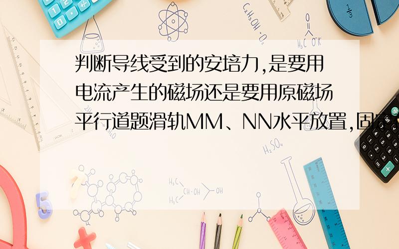 判断导线受到的安培力,是要用电流产生的磁场还是要用原磁场平行道题滑轨MM、NN水平放置,固定在匀强磁场中,磁场的方向与水平面垂直向下、滑线AB、CD（AB在CD的右边）横放在滑轨上静止,形