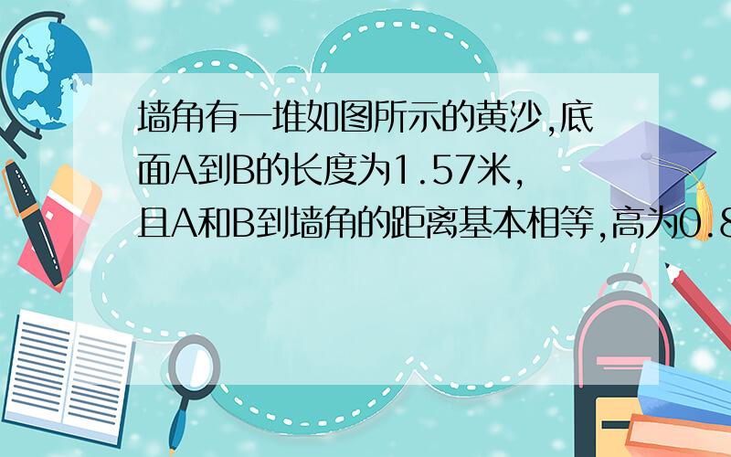 墙角有一堆如图所示的黄沙,底面A到B的长度为1.57米,且A和B到墙角的距离基本相等,高为0.8米 求体积急