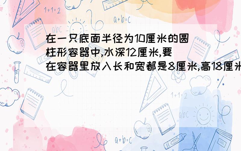 在一只底面半径为10厘米的圆柱形容器中,水深12厘米,要在容器里放入长和宽都是8厘米,高18厘米的一块方石1.如果把方石条横放在水中，水面上升几厘米？【得数保留一位小数】2.如果把方石