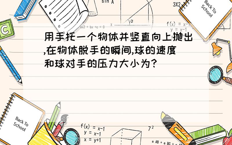 用手托一个物体并竖直向上抛出,在物体脱手的瞬间,球的速度和球对手的压力大小为?