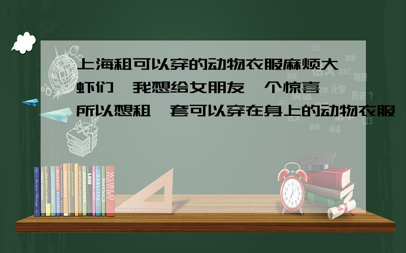 上海租可以穿的动物衣服麻烦大虾们,我想给女朋友一个惊喜,所以想租一套可以穿在身上的动物衣服,有头的那种,因为买的话,下次就没有新意了,而且还比较贵吧 ,上海地区哦啊 那位有的话,也