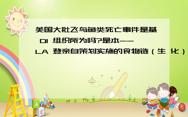 美国大批飞鸟鱼类死亡事件是基 DI 组织所为吗?是本--LA 登亲自策划实施的食物链（生 化）武 QI 是本 --拉 登利用食物链中的重要生物体内注射一种慢 XING 传 染 病 DU ,然后 某 一 天突然集体