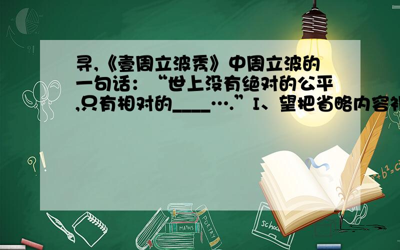 寻,《壹周立波秀》中周立波的一句话：“世上没有绝对的公平,只有相对的____….”I、望把省略内容补充完整之后,麻烦再把整句话复制到答案页.II、注*我需要的是,周立波在播出节目里说的|