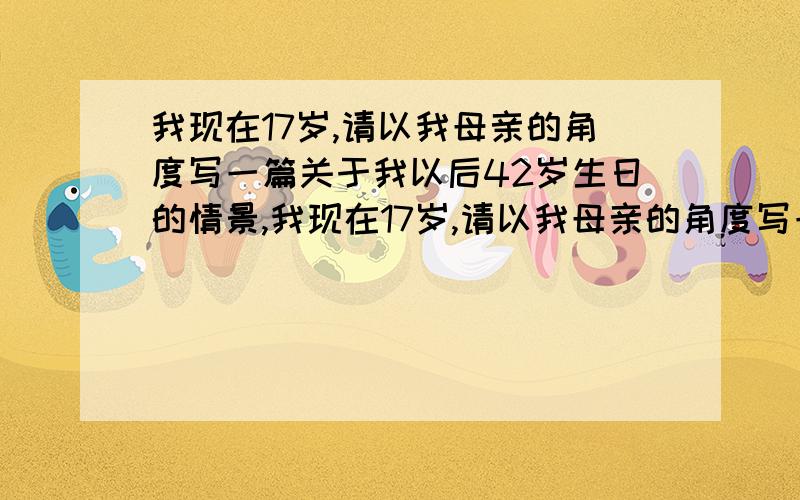 我现在17岁,请以我母亲的角度写一篇关于我以后42岁生日的情景,我现在17岁,请以我母亲的角度写一篇关于我以后42岁生日的情景,要求:第一:对我42岁的祝贺;第二:请以我母亲的角度写我这42年