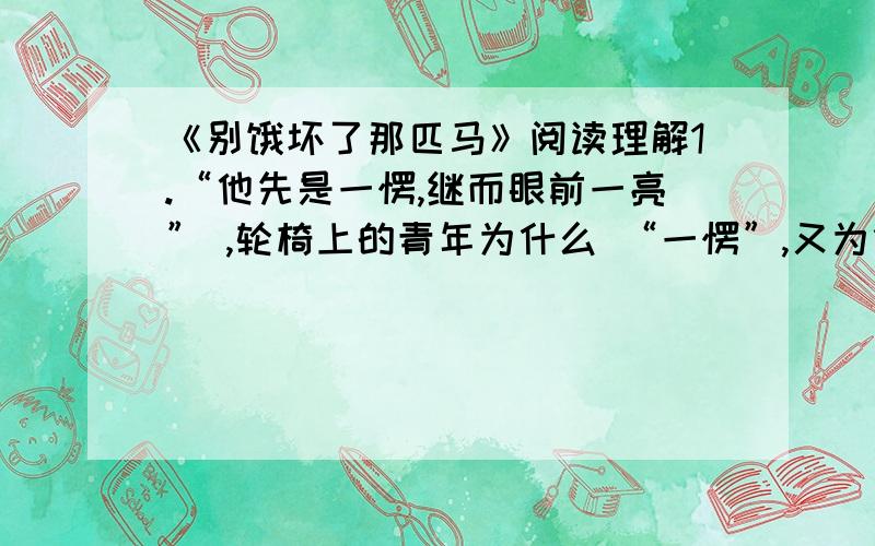 《别饿坏了那匹马》阅读理解1.“他先是一愣,继而眼前一亮” ,轮椅上的青年为什么 “一愣”,又为什么“眼前一亮“?2.文中守书摊的人是一个怎样的人?