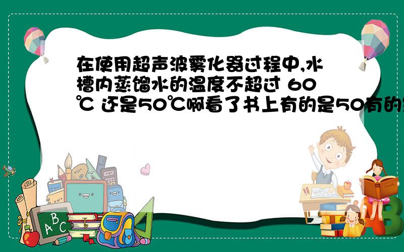 在使用超声波雾化器过程中,水槽内蒸馏水的温度不超过 60℃ 还是50℃啊看了书上有的是50有的是60,搞的我都知道到底是多少