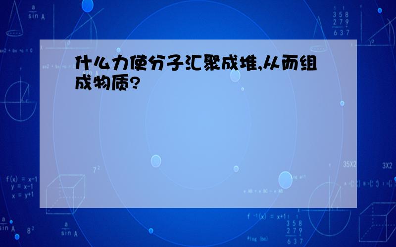 什么力使分子汇聚成堆,从而组成物质?