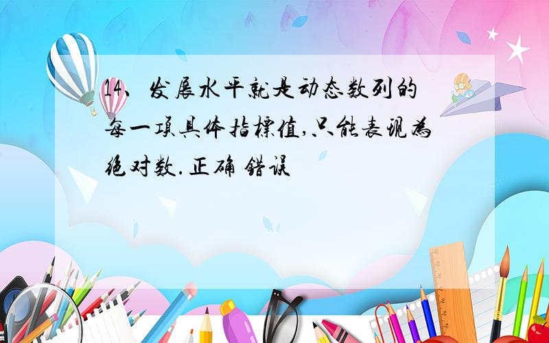 14、发展水平就是动态数列的每一项具体指标值,只能表现为绝对数.正确 错误