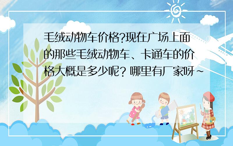 毛绒动物车价格?现在广场上面的那些毛绒动物车、卡通车的价格大概是多少呢？哪里有厂家呀~