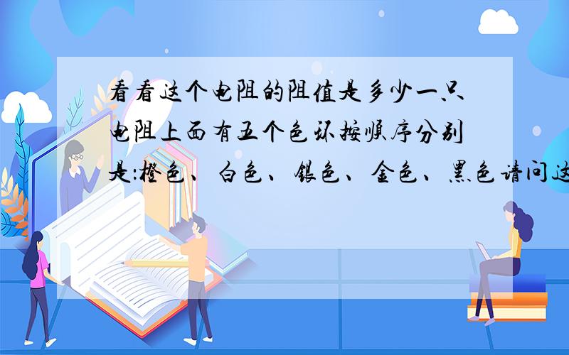 看看这个电阻的阻值是多少一只电阻上面有五个色环按顺序分别是：橙色、白色、银色、金色、黑色请问这只电阻的阻值是多少?其中的银色、金色、黑色在这代表什么意思?