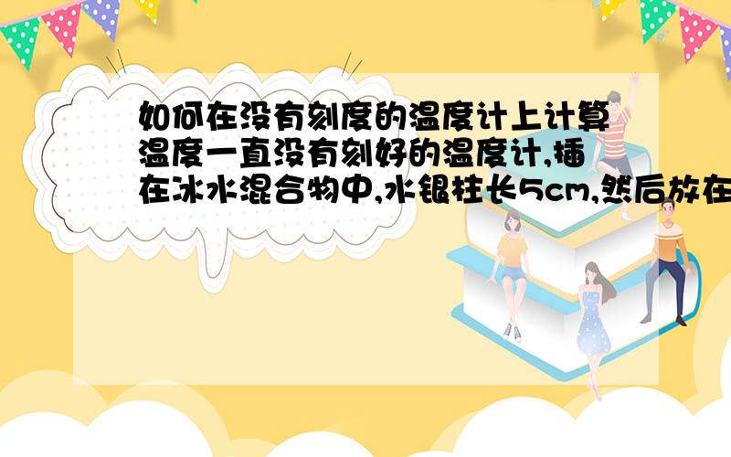 如何在没有刻度的温度计上计算温度一直没有刻好的温度计,插在冰水混合物中,水银柱长5cm,然后放在烧杯内沸腾的水中,水银柱长30cm,若用该温度计去测量某种液体的温度,水银柱长15cm,则液体