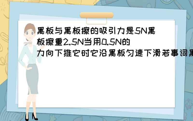 黑板与黑板擦的吸引力是5N黑板擦重2.5N当用0.5N的力向下推它时它沿黑板匀速下滑若事词黑板擦匀速向下运动 则需施加竖直向上得力大小为?若事词黑板擦匀速向下运动这句话改成 若施此黑板