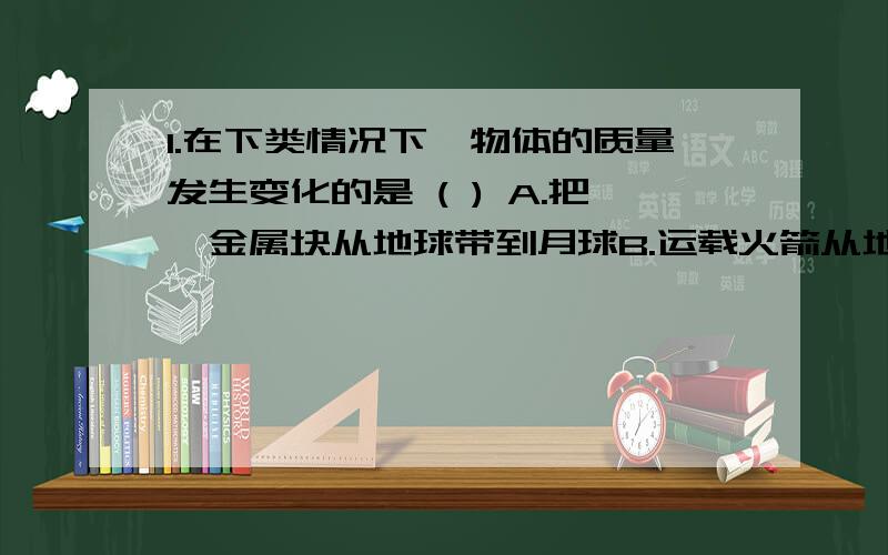 1.在下类情况下,物体的质量发生变化的是 ( ) A.把一金属块从地球带到月球B.运载火箭从地面发射到太空C.铁块熔化成铁水D.铜棒拉成铜丝谢谢````帮忙```