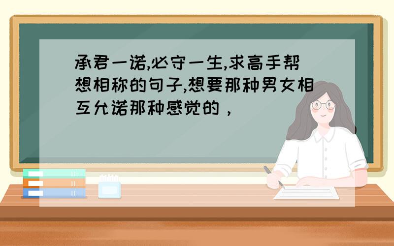 承君一诺,必守一生,求高手帮想相称的句子,想要那种男女相互允诺那种感觉的，