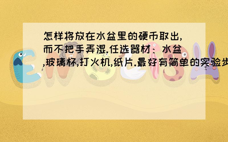 怎样将放在水盆里的硬币取出,而不把手弄湿.任选器材：水盆,玻璃杯,打火机,纸片.最好有简单的实验步骤和实验时的现象.