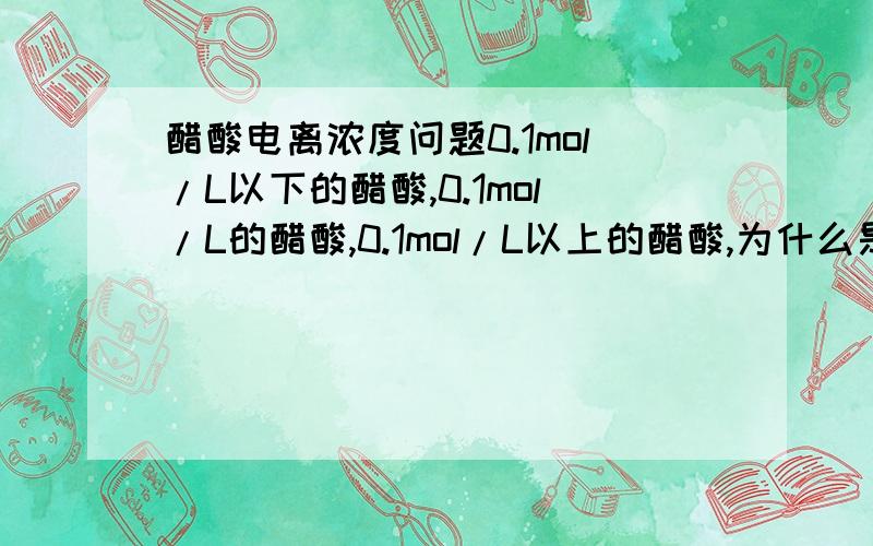 醋酸电离浓度问题0.1mol/L以下的醋酸,0.1mol/L的醋酸,0.1mol/L以上的醋酸,为什么是按不同情况处理啊?什么公式啊？什么规律啊？没看明白呀！