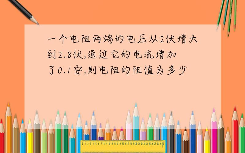 一个电阻两端的电压从2伏增大到2.8伏,通过它的电流增加了0.1安,则电阻的阻值为多少