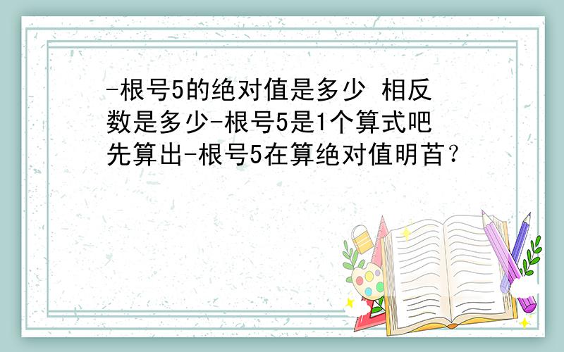 -根号5的绝对值是多少 相反数是多少-根号5是1个算式吧先算出-根号5在算绝对值明苩？