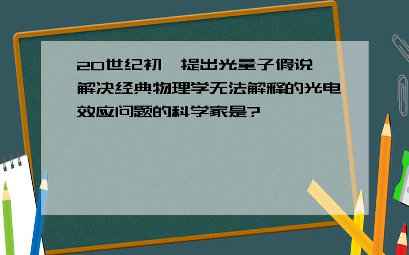 20世纪初,提出光量子假说,解决经典物理学无法解释的光电效应问题的科学家是?