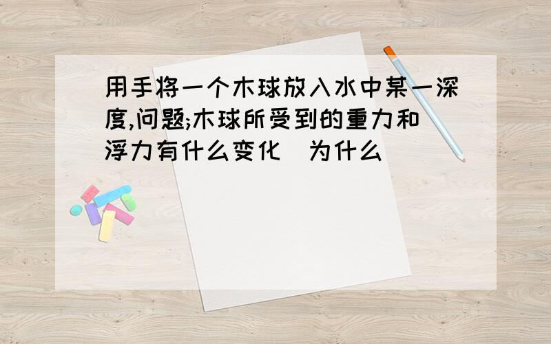 用手将一个木球放入水中某一深度,问题;木球所受到的重力和浮力有什么变化(为什么)