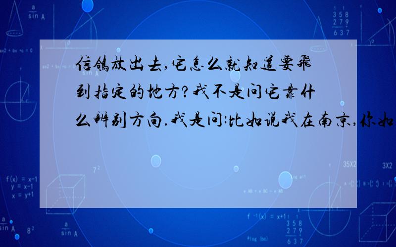 信鸽放出去,它怎么就知道要飞到指定的地方?我不是问它靠什么辨别方向.我是问:比如说我在南京,你如何指挥它飞到广州?又如何指挥它飞到北京?81123288回答的对路,但不知道是不是这么回事?