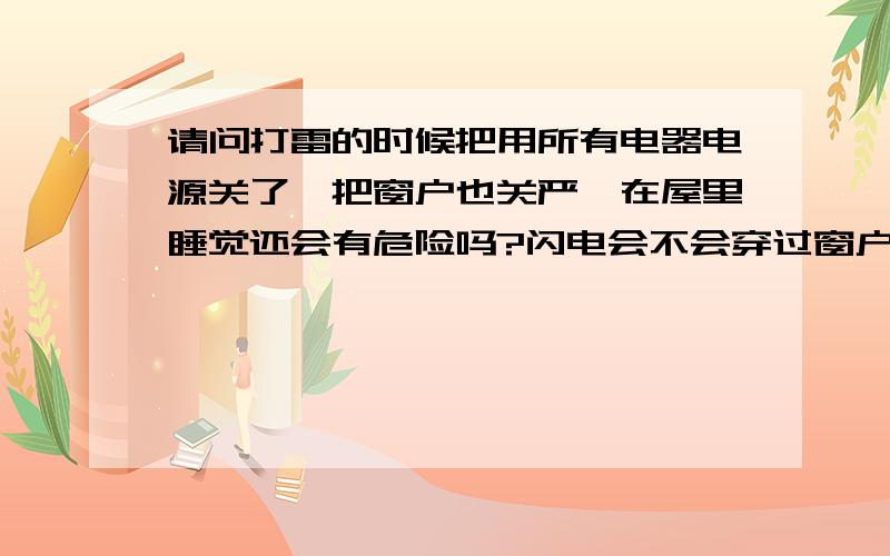 请问打雷的时候把用所有电器电源关了,把窗户也关严,在屋里睡觉还会有危险吗?闪电会不会穿过窗户进来呀?要是这样就太恐怖了.