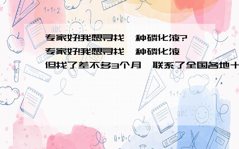 专家好!我想寻找一种磷化液?专家好!我想寻找一种磷化液,但找了差不多3个月,联系了全国各地十数家磷化液生产厂家都没有找到符合要求的.我要找的是一款黑色磷化液,使用温度在70度以下,