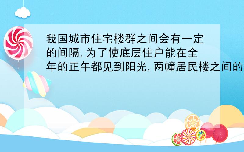 我国城市住宅楼群之间会有一定的间隔,为了使底层住户能在全年的正午都见到阳光,两幢居民楼之间的距离应根据哪日的楼影来算 （）A.春分日B.夏至日C.秋分日D.冬至日