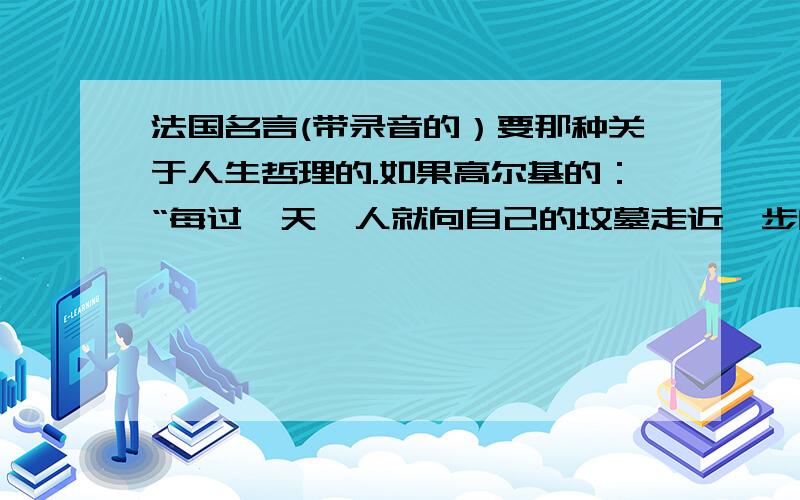 法国名言(带录音的）要那种关于人生哲理的.如果高尔基的：“每过一天,人就向自己的坟墓走近一步的那种”（不要这种,只要法国的,小弟在这里先谢谢各位了