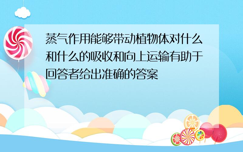 蒸气作用能够带动植物体对什么和什么的吸收和向上运输有助于回答者给出准确的答案