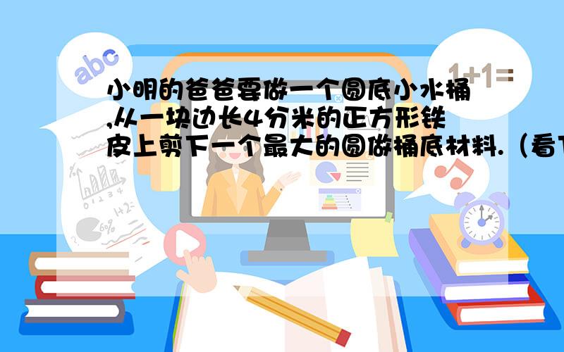 小明的爸爸要做一个圆底小水桶,从一块边长4分米的正方形铁皮上剪下一个最大的圆做桶底材料.（看下面）剩下的铁皮面积占原来正方形面积的百分之几?请你再算算这个桶底的面积.