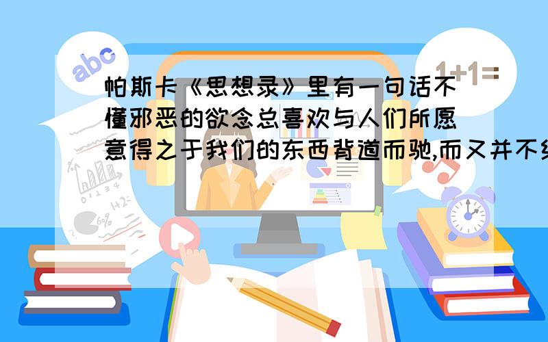 帕斯卡《思想录》里有一句话不懂邪恶的欲念总喜欢与人们所愿意得之于我们的东西背道而驰,而又并不给我们带来任何快乐,这就是我们作出别人所愿意的一切时付出的代价