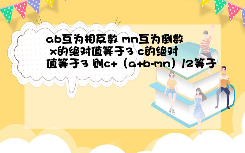 ab互为相反数 mn互为倒数 x的绝对值等于3 c的绝对值等于3 则c+（a+b-mn）/2等于