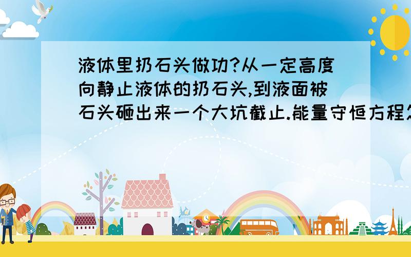 液体里扔石头做功?从一定高度向静止液体的扔石头,到液面被石头砸出来一个大坑截止.能量守恒方程怎么给出?重力势能=浮力做功+曳力做功+表面张力做功+曳力做功+产生了一个大坑的能量+石