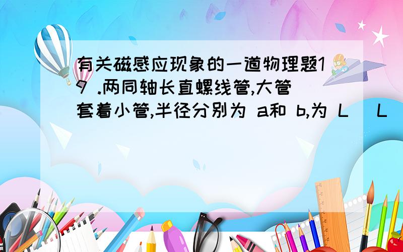 有关磁感应现象的一道物理题19 .两同轴长直螺线管,大管套着小管,半径分别为 a和 b,为 L( L
