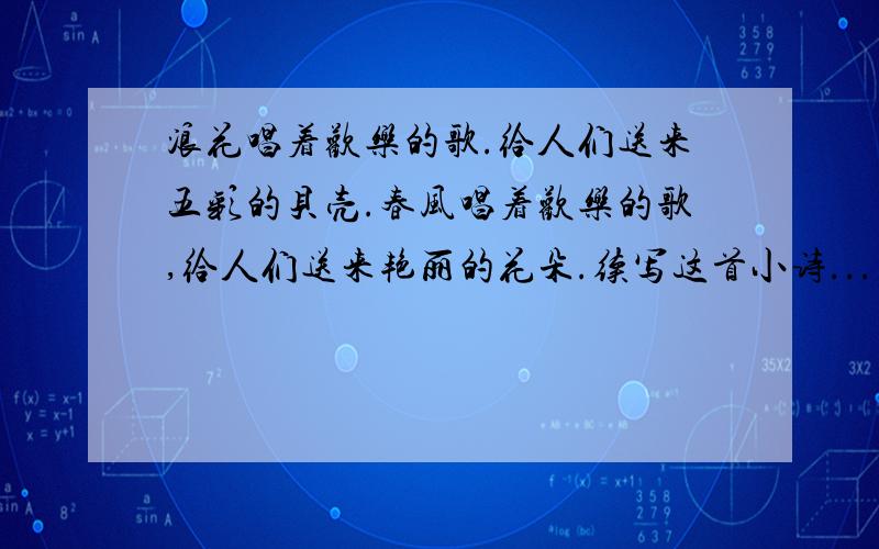 浪花唱着欢乐的歌.给人们送来五彩的贝壳.春风唱着欢乐的歌,给人们送来艳丽的花朵.续写这首小诗...至少2句!