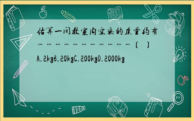 估算一间教室内空气的质量约有……………………………〔 〕A.2kgB.20kgC.200kgD.2000kg