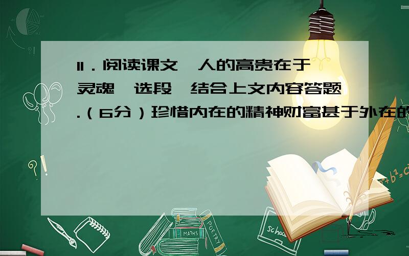 11．阅读课文《人的高贵在于灵魂》选段,结合上文内容答题.（6分）珍惜内在的精神财富甚于外在的物质财富,这是古往今来一切贤哲的共同特点.英国作家王尔德到美国旅行,入境时,海关官员