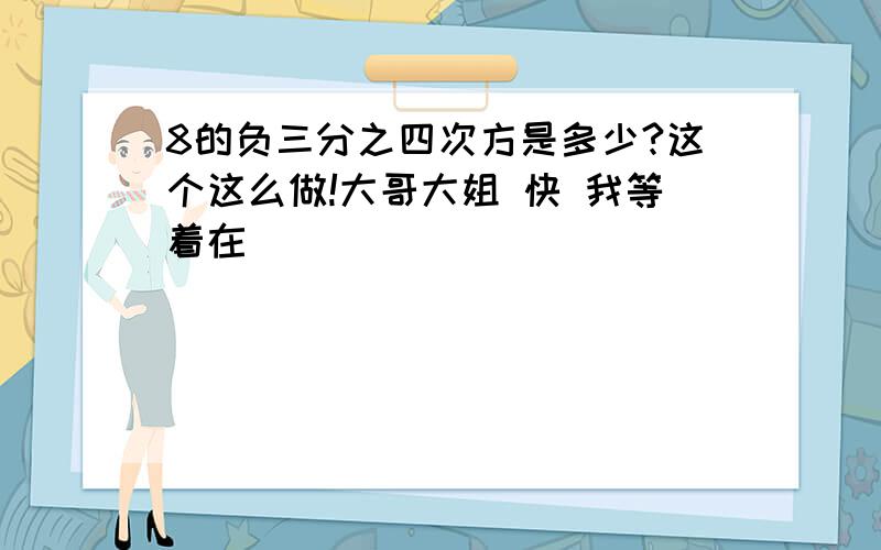 8的负三分之四次方是多少?这个这么做!大哥大姐 快 我等着在