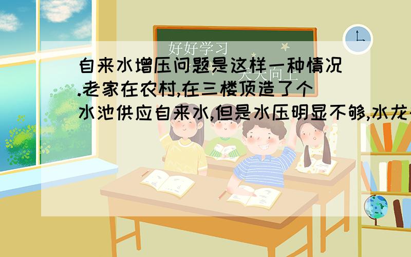 自来水增压问题是这样一种情况.老家在农村,在三楼顶造了个水池供应自来水,但是水压明显不够,水龙头出水不够大.尤其是热水器的水更是小得让人纠结,过年过节回家洗个澡都不能舒服一点,