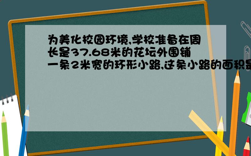 为美化校园环境,学校准备在周长是37.68米的花坛外围铺一条2米宽的环形小路,这条小路的面积是多少平方米?如果铺每平方米要用水泥15千克,铺这条小路一共需要水泥多少千克?谢谢要完整算式