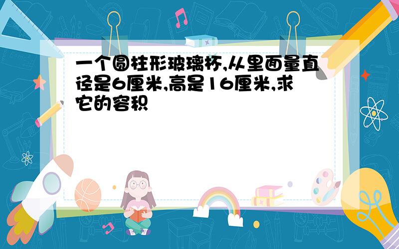 一个圆柱形玻璃杯,从里面量直径是6厘米,高是16厘米,求它的容积