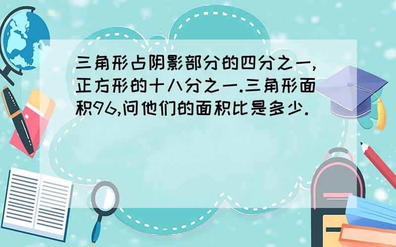 三角形占阴影部分的四分之一,正方形的十八分之一.三角形面积96,问他们的面积比是多少.