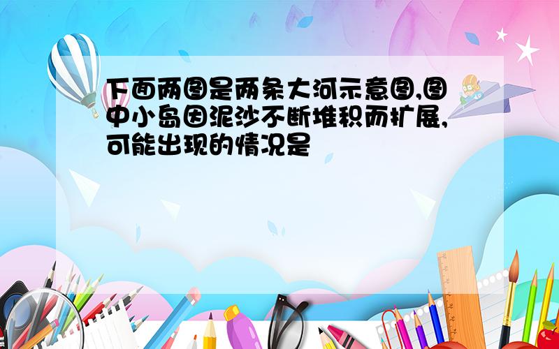 下面两图是两条大河示意图,图中小岛因泥沙不断堆积而扩展,可能出现的情况是