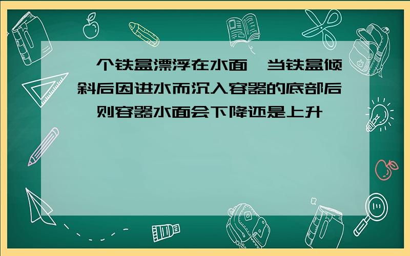 一个铁盒漂浮在水面,当铁盒倾斜后因进水而沉入容器的底部后,则容器水面会下降还是上升