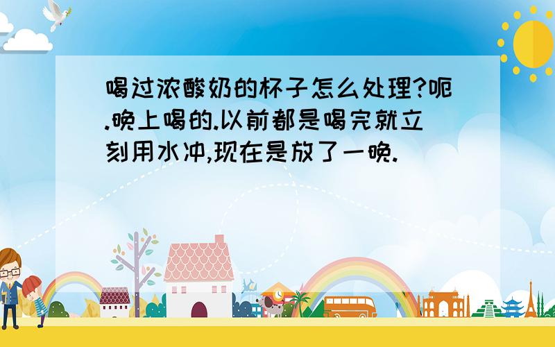 喝过浓酸奶的杯子怎么处理?呃.晚上喝的.以前都是喝完就立刻用水冲,现在是放了一晚.