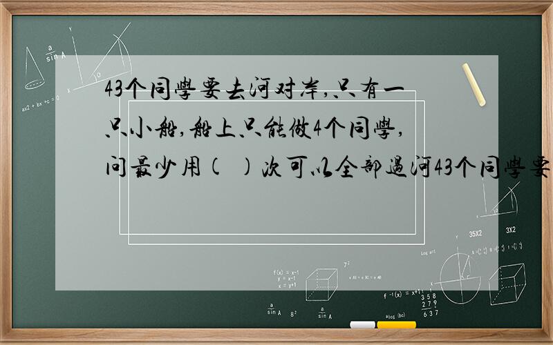 43个同学要去河对岸,只有一只小船,船上只能做4个同学,问最少用( )次可以全部过河43个同学要去河对岸,只有一只小船,船上只能做4个同学,问最少用（ ）次可以全部过河.